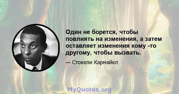 Один не борется, чтобы повлиять на изменения, а затем оставляет изменения кому -то другому, чтобы вызвать.