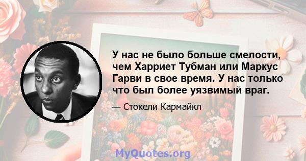 У нас не было больше смелости, чем Харриет Тубман или Маркус Гарви в свое время. У нас только что был более уязвимый враг.