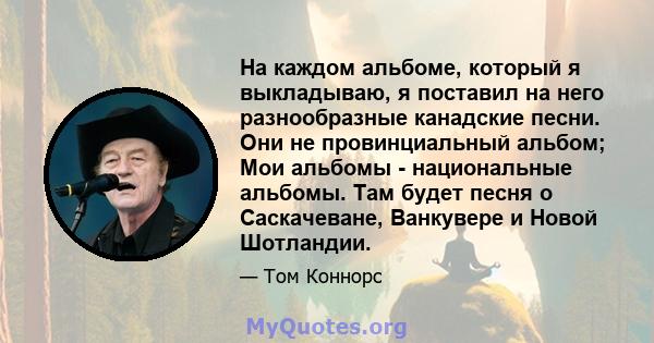 На каждом альбоме, который я выкладываю, я поставил на него разнообразные канадские песни. Они не провинциальный альбом; Мои альбомы - национальные альбомы. Там будет песня о Саскачеване, Ванкувере и Новой Шотландии.