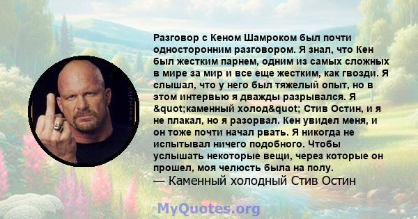 Разговор с Кеном Шамроком был почти односторонним разговором. Я знал, что Кен был жестким парнем, одним из самых сложных в мире за мир и все еще жестким, как гвозди. Я слышал, что у него был тяжелый опыт, но в этом