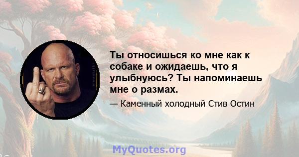 Ты относишься ко мне как к собаке и ожидаешь, что я улыбнуюсь? Ты напоминаешь мне о размах.