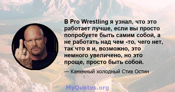 В Pro Wrestling я узнал, что это работает лучше, если вы просто попробуете быть самим собой, а не работать над чем -то, чего нет, так что я и, возможно, это немного увеличено, но это проще, просто быть собой.