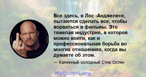 Все здесь, в Лос -Анджелесе, пытаются сделать все, чтобы ворваться в фильмы. Это тяжелая индустрия, в которой можно войти, как и профессиональная борьба во многих отношениях, когда вы думаете об этом.