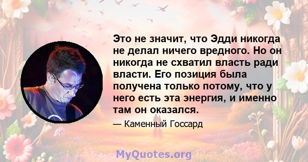 Это не значит, что Эдди никогда не делал ничего вредного. Но он никогда не схватил власть ради власти. Его позиция была получена только потому, что у него есть эта энергия, и именно там он оказался.