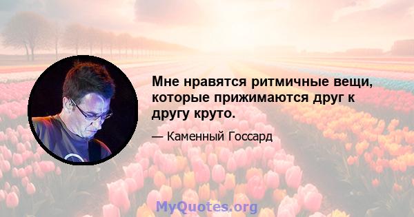 Мне нравятся ритмичные вещи, которые прижимаются друг к другу круто.