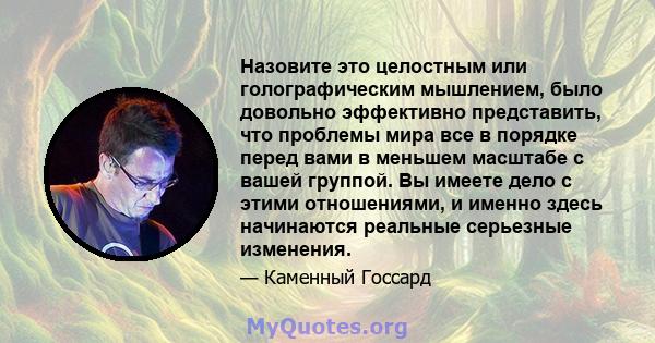 Назовите это целостным или голографическим мышлением, было довольно эффективно представить, что проблемы мира все в порядке перед вами в меньшем масштабе с вашей группой. Вы имеете дело с этими отношениями, и именно