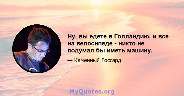 Ну, вы едете в Голландию, и все на велосипеде - никто не подумал бы иметь машину.