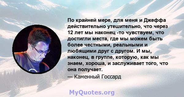 По крайней мере, для меня и Джеффа действительно утешительно, что через 12 лет мы наконец -то чувствуем, что достигли места, где мы можем быть более честными, реальными и любящими друг с другом. И мы, наконец, в группе, 