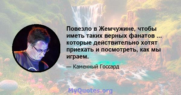 Повезло в Жемчужине, чтобы иметь таких верных фанатов ... которые действительно хотят приехать и посмотреть, как мы играем.