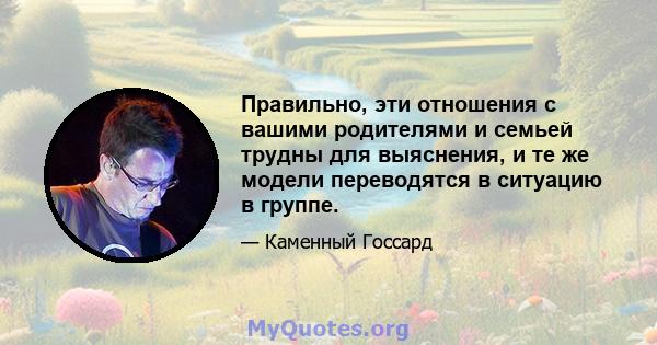 Правильно, эти отношения с вашими родителями и семьей трудны для выяснения, и те же модели переводятся в ситуацию в группе.