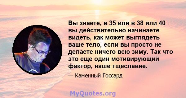 Вы знаете, в 35 или в 38 или 40 вы действительно начинаете видеть, как может выглядеть ваше тело, если вы просто не делаете ничего всю зиму. Так что это еще один мотивирующий фактор, наше тщеславие.