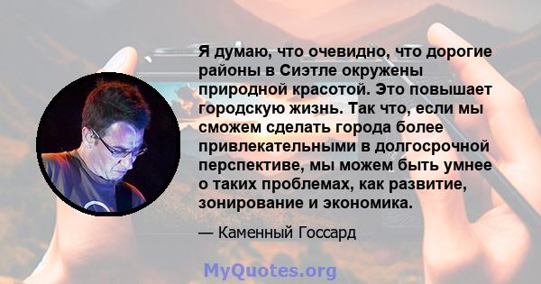 Я думаю, что очевидно, что дорогие районы в Сиэтле окружены природной красотой. Это повышает городскую жизнь. Так что, если мы сможем сделать города более привлекательными в долгосрочной перспективе, мы можем быть умнее 