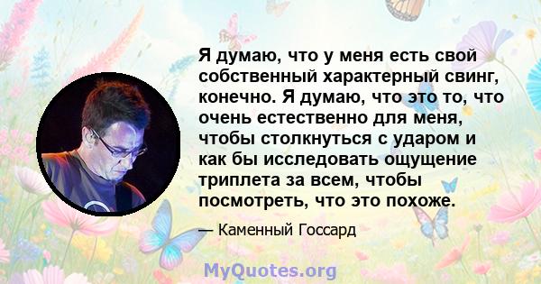 Я думаю, что у меня есть свой собственный характерный свинг, конечно. Я думаю, что это то, что очень естественно для меня, чтобы столкнуться с ударом и как бы исследовать ощущение триплета за всем, чтобы посмотреть, что 