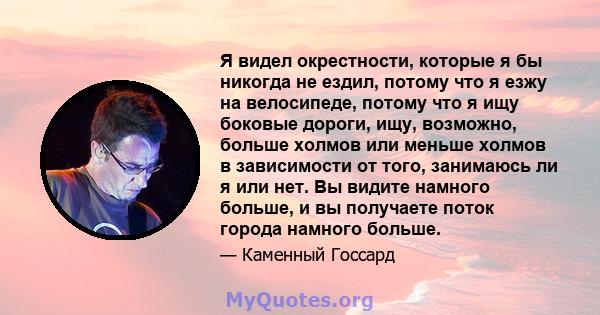 Я видел окрестности, которые я бы никогда не ездил, потому что я езжу на велосипеде, потому что я ищу боковые дороги, ищу, возможно, больше холмов или меньше холмов в зависимости от того, занимаюсь ли я или нет. Вы