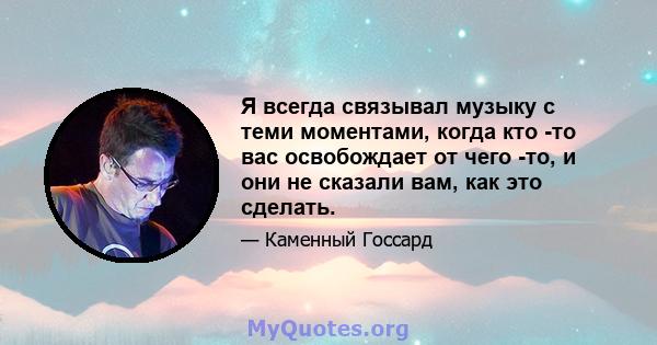 Я всегда связывал музыку с теми моментами, когда кто -то вас освобождает от чего -то, и они не сказали вам, как это сделать.