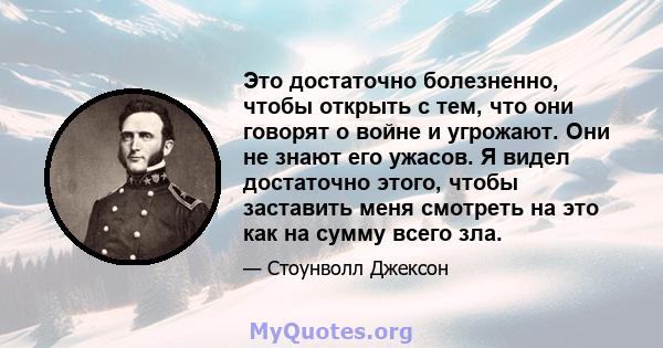 Это достаточно болезненно, чтобы открыть с тем, что они говорят о войне и угрожают. Они не знают его ужасов. Я видел достаточно этого, чтобы заставить меня смотреть на это как на сумму всего зла.