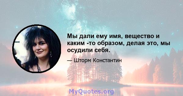 Мы дали ему имя, вещество и каким -то образом, делая это, мы осудили себя.