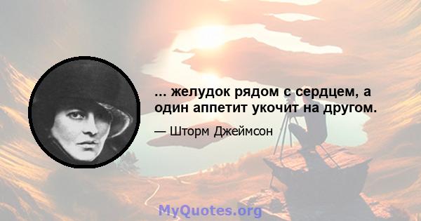 ... желудок рядом с сердцем, а один аппетит укочит на другом.