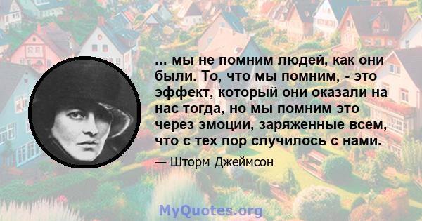 ... мы не помним людей, как они были. То, что мы помним, - это эффект, который они оказали на нас тогда, но мы помним это через эмоции, заряженные всем, что с тех пор случилось с нами.