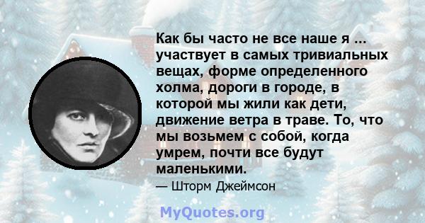 Как бы часто не все наше я ... участвует в самых тривиальных вещах, форме определенного холма, дороги в городе, в которой мы жили как дети, движение ветра в траве. То, что мы возьмем с собой, когда умрем, почти все