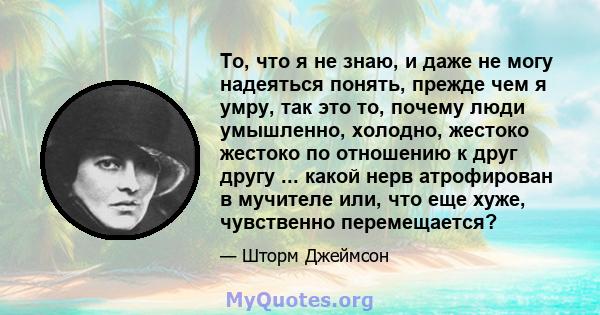 То, что я не знаю, и даже не могу надеяться понять, прежде чем я умру, так это то, почему люди умышленно, холодно, жестоко жестоко по отношению к друг другу ... какой нерв атрофирован в мучителе или, что еще хуже,