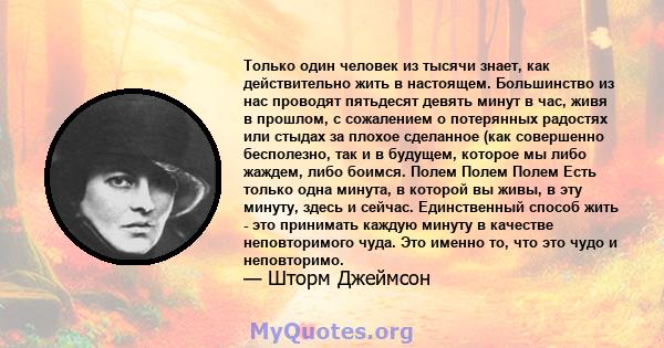 Только один человек из тысячи знает, как действительно жить в настоящем. Большинство из нас проводят пятьдесят девять минут в час, живя в прошлом, с сожалением о потерянных радостях или стыдах за плохое сделанное (как