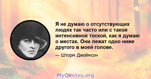 Я не думаю о отсутствующих людях так часто или с такой интенсивной тоской, как я думаю о местах. Они лежат одно ниже другого в моей голове.