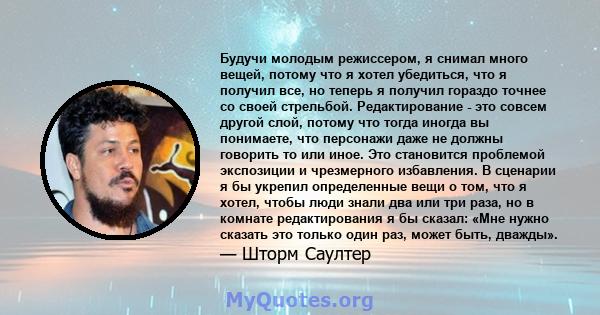 Будучи молодым режиссером, я снимал много вещей, потому что я хотел убедиться, что я получил все, но теперь я получил гораздо точнее со своей стрельбой. Редактирование - это совсем другой слой, потому что тогда иногда