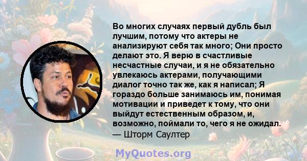 Во многих случаях первый дубль был лучшим, потому что актеры не анализируют себя так много; Они просто делают это. Я верю в счастливые несчастные случаи, и я не обязательно увлекаюсь актерами, получающими диалог точно