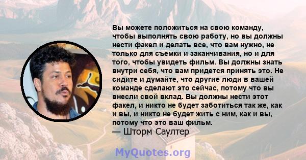 Вы можете положиться на свою команду, чтобы выполнять свою работу, но вы должны нести факел и делать все, что вам нужно, не только для съемки и заканчивания, но и для того, чтобы увидеть фильм. Вы должны знать внутри