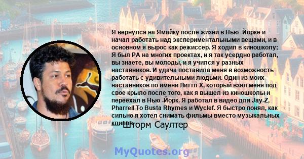 Я вернулся на Ямайку после жизни в Нью -Йорке и начал работать над экспериментальными вещами, и в основном я вырос как режиссер. Я ходил в киношколу; Я был PA на многих проектах, и я так усердно работал, вы знаете, вы