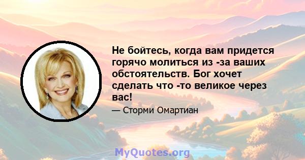 Не бойтесь, когда вам придется горячо молиться из -за ваших обстоятельств. Бог хочет сделать что -то великое через вас!