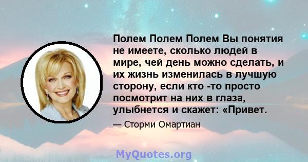 Полем Полем Полем Вы понятия не имеете, сколько людей в мире, чей день можно сделать, и их жизнь изменилась в лучшую сторону, если кто -то просто посмотрит на них в глаза, улыбнется и скажет: «Привет.