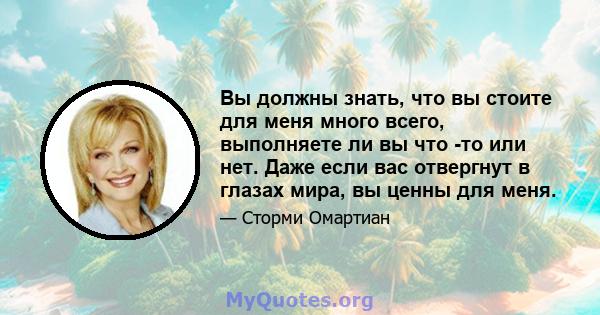 Вы должны знать, что вы стоите для меня много всего, выполняете ли вы что -то или нет. Даже если вас отвергнут в глазах мира, вы ценны для меня.