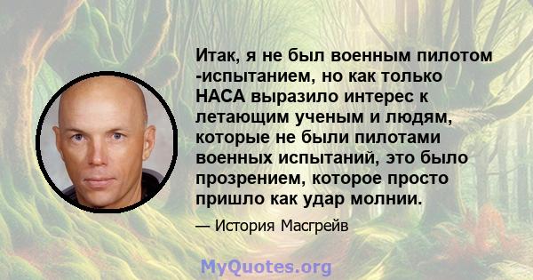 Итак, я не был военным пилотом -испытанием, но как только НАСА выразило интерес к летающим ученым и людям, которые не были пилотами военных испытаний, это было прозрением, которое просто пришло как удар молнии.