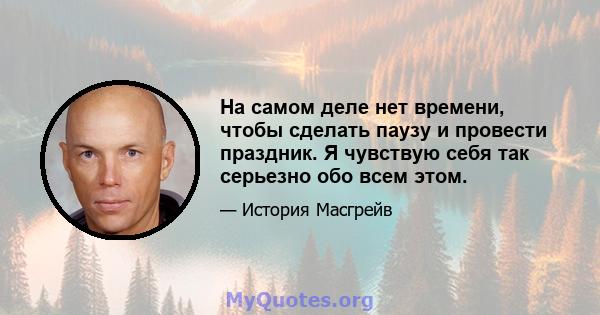 На самом деле нет времени, чтобы сделать паузу и провести праздник. Я чувствую себя так серьезно обо всем этом.