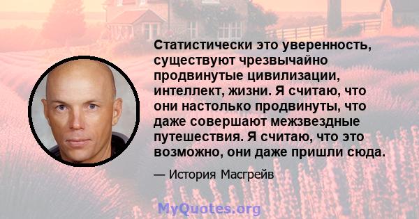 Статистически это уверенность, существуют чрезвычайно продвинутые цивилизации, интеллект, жизни. Я считаю, что они настолько продвинуты, что даже совершают межзвездные путешествия. Я считаю, что это возможно, они даже