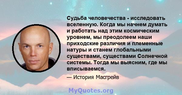 Судьба человечества - исследовать вселенную. Когда мы начнем думать и работать над этим космическим уровнем, мы преодолеем наши приходские различия и племенные натуры и станем глобальными существами, существами