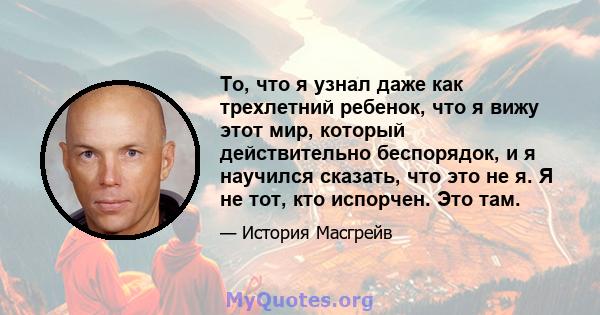 То, что я узнал даже как трехлетний ребенок, что я вижу этот мир, который действительно беспорядок, и я научился сказать, что это не я. Я не тот, кто испорчен. Это там.