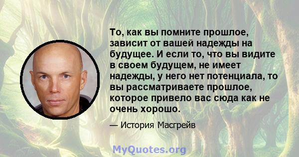 То, как вы помните прошлое, зависит от вашей надежды на будущее. И если то, что вы видите в своем будущем, не имеет надежды, у него нет потенциала, то вы рассматриваете прошлое, которое привело вас сюда как не очень