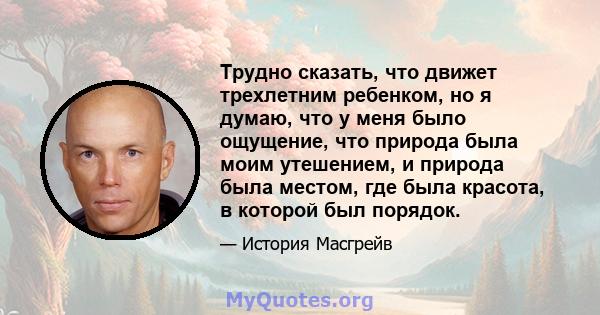 Трудно сказать, что движет трехлетним ребенком, но я думаю, что у меня было ощущение, что природа была моим утешением, и природа была местом, где была красота, в которой был порядок.