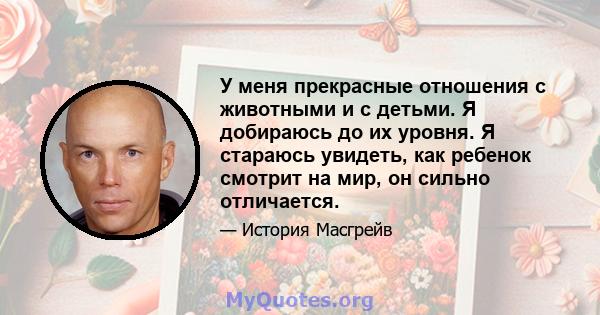 У меня прекрасные отношения с животными и с детьми. Я добираюсь до их уровня. Я стараюсь увидеть, как ребенок смотрит на мир, он сильно отличается.