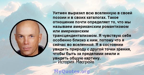 Уитмен выразил всю вселенную в своей поэзии и в своих каталогах. Такое отношение почти определяет то, что мы называем американским романтизмом или американским трансцендентализмом. Я чувствую себя особенно близко к ним, 