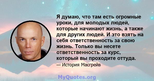 Я думаю, что там есть огромные уроки, для молодых людей, которые начинают жизнь, а также для других людей. И это взять на себя ответственность за свою жизнь. Только вы несете ответственность за курс, который вы