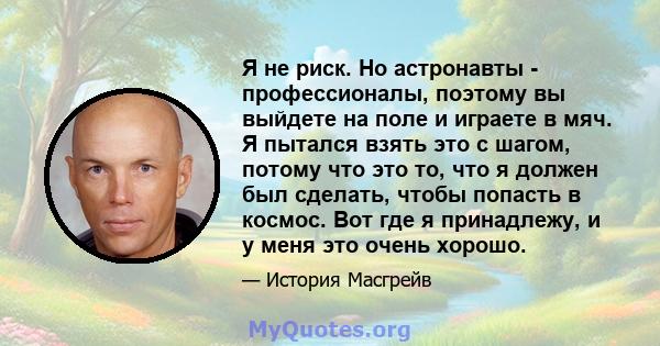 Я не риск. Но астронавты - профессионалы, поэтому вы выйдете на поле и играете в мяч. Я пытался взять это с шагом, потому что это то, что я должен был сделать, чтобы попасть в космос. Вот где я принадлежу, и у меня это