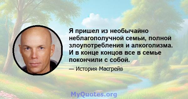 Я пришел из необычайно неблагополучной семьи, полной злоупотребления и алкоголизма. И в конце концов все в семье покончили с собой.