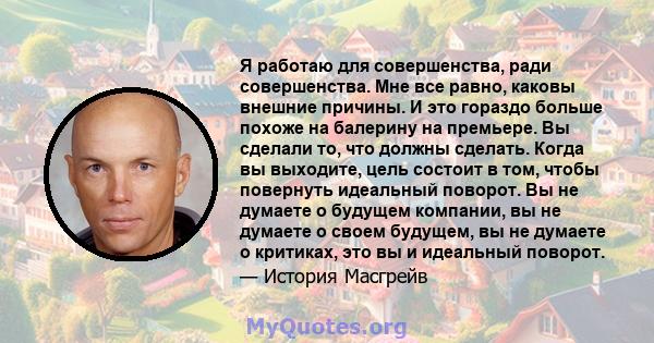 Я работаю для совершенства, ради совершенства. Мне все равно, каковы внешние причины. И это гораздо больше похоже на балерину на премьере. Вы сделали то, что должны сделать. Когда вы выходите, цель состоит в том, чтобы