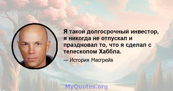 Я такой долгосрочный инвестор, я никогда не отпускал и праздновал то, что я сделал с телескопом Хаббла.