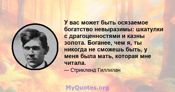 У вас может быть осязаемое богатство невыразимы: шкатулки с драгоценностями и казны золота. Боганее, чем я, ты никогда не сможешь быть, у меня была мать, которая мне читала.