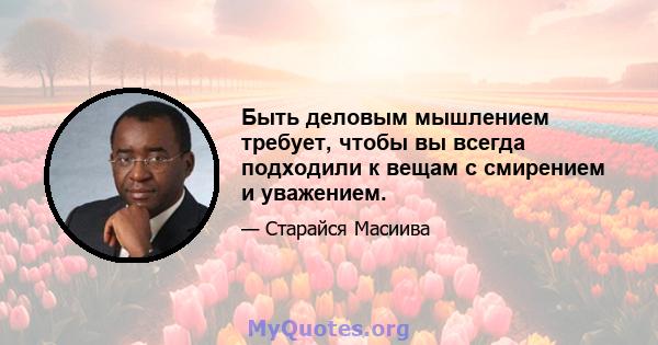 Быть деловым мышлением требует, чтобы вы всегда подходили к вещам с смирением и уважением.